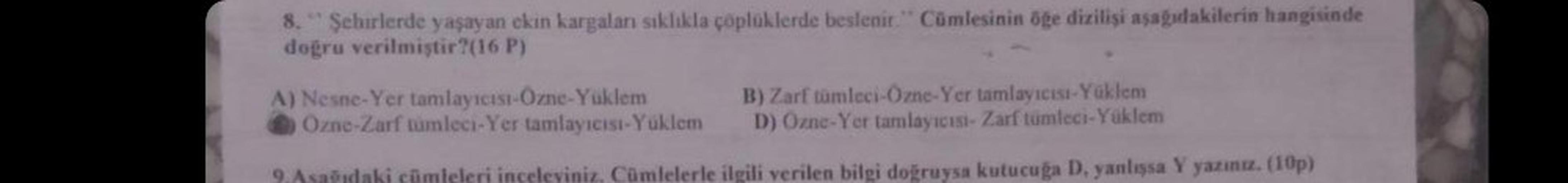 8." Şehirlerde yaşayan ckin kargaları sıklıkla çöplüklerde beslenir. Cümlesinin öge dizilişi aşağıdakilerin hangisinde
dogru verilmiştir?(16 P)
A) Nesne-Yer tamlayıcıst-Ozne-Yuklem B) Zarf tumleci-Ozne-Yer tamlayicist-Yüklem
Ozne-Zarf tumleci-Yer tamlayici