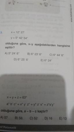 e
27
40
wap.com
3
x = 12° 27
y = 5° 42' 54
olduğuna göre, x-y aşağıdakilerden hangisine
eşittir?
A) 5° 24' 6" B) 6° 23' 6" C) 6° 44' 6"
D) 6° 25 6 E) 6° 24
x + y + z = 63°
abc" = xºy' z* + yº z'x' + zºxy"
olduğuna göre, a-b-c kaçtır?
A) 57 B) 56 C) 52 D) 16
E) 13
Matematik
