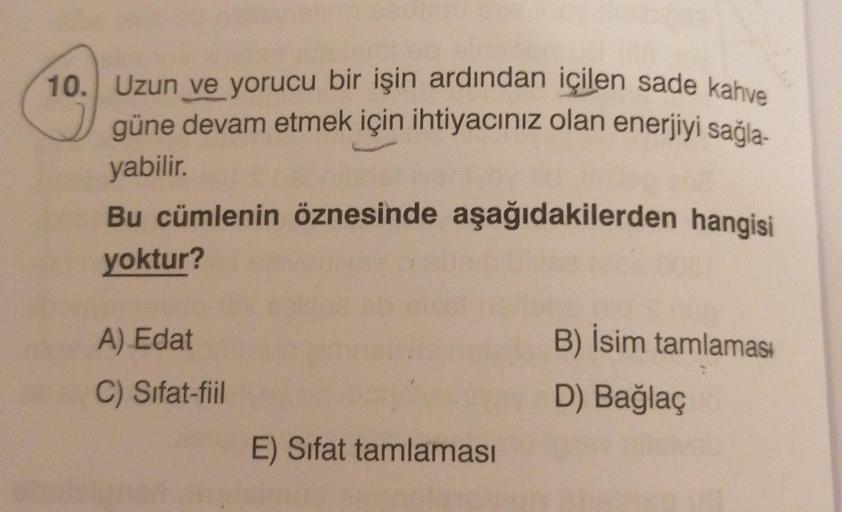 10. Uzun ve yorucu bir işin ardından içilen sade kahve
güne devam etmek için ihtiyacınız olan enerjiyi sağla-
yabilir.
Bu cümlenin öznesinde aşağıdakilerden hangisi
yoktur?
A) Edat
B) İsim tamlamas:
D) Bağlaç
C) Sifat-fiil
E) Sifat tamlaması