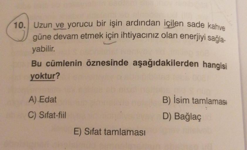 10. Uzun ve yorucu bir işin ardından içilen sade kahve
güne devam etmek için ihtiyacınız olan enerjiyi sağla-
yabilir.
Bu cümlenin öznesinde aşağıdakilerden hangisi
yoktur?
A) Edat
B) İsim tamlamas:
D) Bağlaç
C) Sifat-fiil
E) Sifat tamlaması
