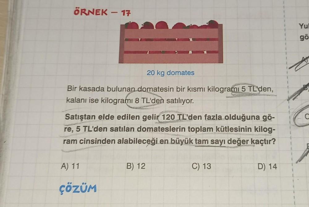 ÖRNEK – 17
Yu
1
go
20 kg domates
I
Bir kasada bulunan domatesin bir kısmı kilogrami 5 TL'den,
kalanı ise kilogramı 8 TL'den satılıyor.
C
Satıştan elde edilen gelir 120 TL'den fazla olduğuna gö-
re, 5 TL'den satılan domateslerin toplam kütlesinin kilog-
ram
