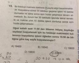 15. Bir fotokopi makinesi dakikada 90 sayfa kâğıt basabilmekte-
dir. Kopyalama süresi 30 dakikayı geçerse işlem 10 dakika
durmakta ve daha sonra aynı hızda çalışmaya devam et-
mektedir. Bu durum her 30 dakikalık işlemde tekrar etmek-
te ve makine yine 10 dakika işlemi durdurup sonra aynı
hızda çalışmaktadır.
Oğuz sabah saat 11:00 den itibaren ihtiyaç duyduğu
sayfaları kopyalamak için bu fotokopi makinesini kul-
lanınca kopyalama işlemi öğleden sonra 15:50 de bit-
tiğine göre kaç sayfa kopyalanmıştır?
FENI RİTİMI FRİYAYINLARI
A) 19400
B) 19540
C) 19600
go
D) 19800
E) 20000
30+10 uu olk
5
3