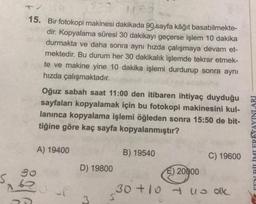 15. Bir fotokopi makinesi dakikada 90 sayfa kâğıt basabilmekte-
dir. Kopyalama süresi 30 dakikayı geçerse işlem 10 dakika
durmakta ve daha sonra aynı hızda çalışmaya devam et-
mektedir. Bu durum her 30 dakikalık işlemde tekrar etmek-
te ve makine yine 10 dakika işlemi durdurup sonra aynı
hızda çalışmaktadır.
Oğuz sabah saat 11:00 den itibaren ihtiyaç duyduğu
sayfaları kopyalamak için bu fotokopi makinesini kul-
lanınca kopyalama işlemi öğleden sonra 15:50 de bit-
tiğine göre kaç sayfa kopyalanmıştır?
FENI RİTİMI FRİYAYINLARI
A) 19400
B) 19540
C) 19600
go
D) 19800
E) 20000
30+10 uu olk
5
3
