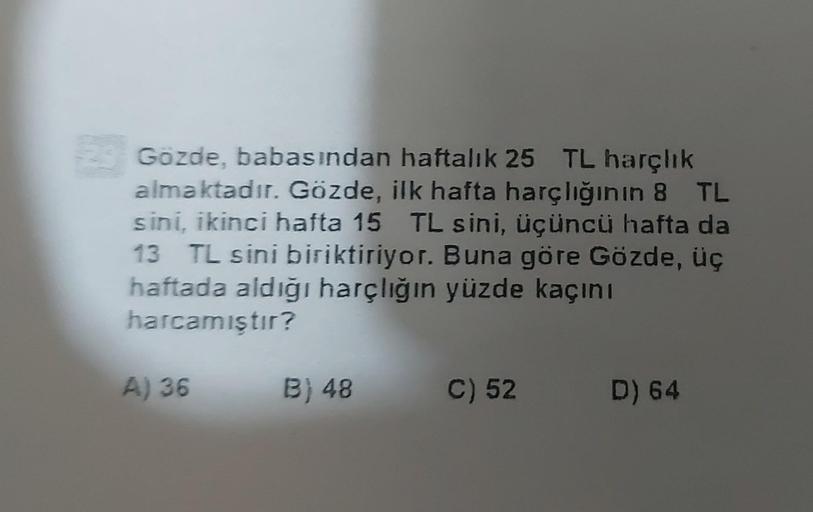 Gözde, babasından haftalık 25 TL harçlık
almaktadır. Gözde, ilk hafta harçlığının 8 TL
sini, ikinci hafta 15 TL sini, üçüncü hafta da
13 TL sini biriktiriyor. Buna göre Gözde, üç
haftada aldığı harçliğin yüzde kaçını
harcamıştır?
A) 36
B) 48
C) 52
D) 64
