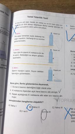 rlilik Testi
Temel Yeterlilik Testi
lçi boş bir pet şişe, kapak, bir miktar su ve bir toplu iğne kul-
Jantarak bir fizik deneyi tasarlayan Berke yaptığı işlemleri ve
gözlem sonuçlarını adım adım not ediyor.
ve 20°C sical
0°C sıcaklığın
Sabit
larinin
ari sırasıyla
1. Adım :
Kapak var
Pet şişeyi tamamen suyla doldurup ka-
pağını kapattım. Herhangi bir su sızıntısı
Dala
gözlemlemedim.
2. Adım :
Kapak var
Buna
20°C
Toplu iğne ile şişenin K noktasına bir de-
lik açtım. Beklediğim su akışını gözlem-
leyemedim
1. Le
da
-K
M
bi
II. K
arasında
daki ilişki
III. D
3. Adım :
Kapak yok
yargi
Şişenin kapağını açtım. Suyun delikten
fışkırdığını gözlemledim.
A) Ya
K
Buna göre, Berke gözlemlerine dayanarak,
1. Sıvıların basıncı derinliğine bağlı olarak artar.
II. K noktasına dışarıdan açık hava basıncı etki etmiştir.
III. Kapak açıldığında k noktasına etki eden sivi basıncı art-
mıştır.
sonuçlarından hangilerine ulaşabilir?
VTOPRAK
nötr
A) Yalnız!
B) Yalnız 11
C) Yalnız III
acili
lerin
D) I ve II
E) Il ye III
0 X
den
7. Biro
ekse
izled
kesti
çülü
