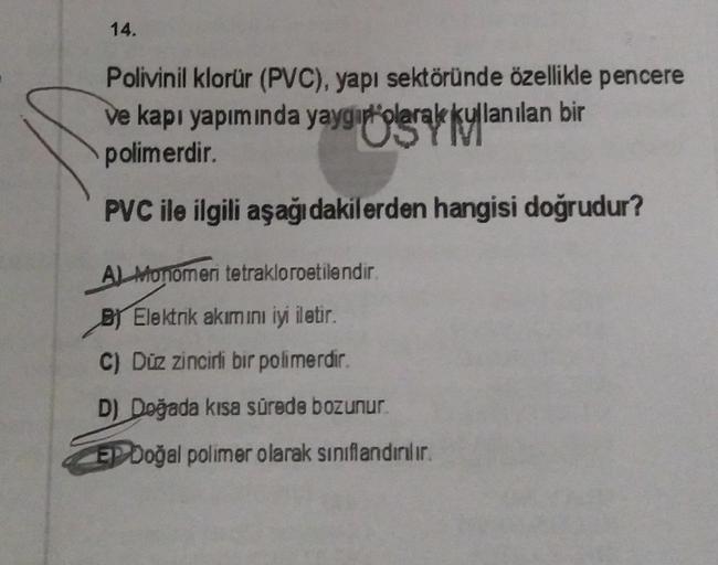 14.
Polivinil klorür (PVC), yapı sektöründe özellikle pencere
ve kapı yapımında yaygıt'olarak kullanılan bir
kullar
polimerdir.
PVC ile ilgili aşağıdakilerden hangisi doğrudur?
AL Monomeri tetrakloroetilendir.
By Elektrik akımını iyi iletir.
C) Düz zincirl