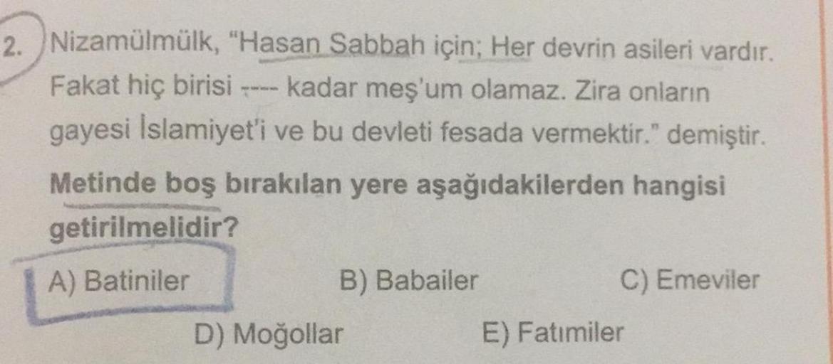 2. Nizamülmülk, "Hasan Sabbah için; Her devrin asileri vardır.
Fakat hiç birisi kadar meş'um olamaz. Zira onların
gayesi Islamiyet'i ve bu devleti fesada vermektir." demiştir.
Metinde boş bırakılan yere aşağıdakilerden hangisi
getirilmelidir?
A) Batiniler