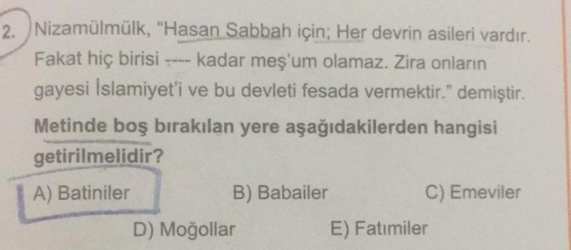 2. Nizamülmülk, "Hasan Sabbah için; Her devrin asileri vardır.
Fakat hiç birisi kadar meş'um olamaz. Zira onların
gayesi Islamiyet'i ve bu devleti fesada vermektir." demiştir.
Metinde boş bırakılan yere aşağıdakilerden hangisi
getirilmelidir?
A) Batiniler
