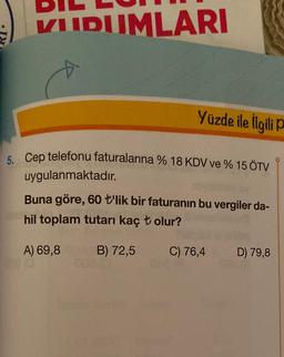 VIIDUMLARI
Yüzde ile ilgilip
5. Cep telefonu faturalarına % 18 KDV ve % 15 ÖTV
uygulanmaktadır
.
Buna göre, 60 t'lik bir faturanın bu vergiler da-
hil toplam tutarı kaç t olur?
A) 69,8
B) 72,5
C) 76,4
D) 79,8
