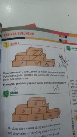 YANINDA BULUNSUN
? ÖRNEK 6
çözüm
2
18
2u
2
4
168
Kenar uzunlukları 2 birim, 2 birim ve 4 birim olan kare dik prizma
biçimindeki tuğlalar şekildeki gibi yüzeyleri tam örtüşecek biçim-
de üst üste konulmuştur.
Buna göre, şekildeki yapının yüzey alanı kaç birimkaredir?
56
çözüm
166
[P'TIL
ITDI = 2
ETP di
Plnokt
PRI =
olur ve
Kapi
Eğer
4
(8
4
(8
Bura
2
4
8
(8)
2
4
On yüzey alanı = Arka yüzey alanı = 6.8 = 48
Sağ yüzey alanı = Sol yüzey alanı = 3.4 = 12
L MATEMATIK
alanı = 3.8 = 24