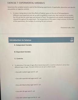 EXERCISE 7: EXPERIMENTAL VARIABLES
Determine the variables tested in each of the following experiments. If applicable, determine and identify
any positive or negative controls.
1. A study is being done to test the effects of habitat space on the size of fi