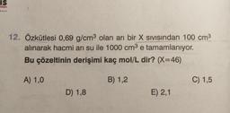 IS
nian
12. Özkütlesi 0,69 g/cm3 olan arı bir X sivisindan 100 cm3
alınarak hacmi arı su ile 1000 cm3 e tamamlanıyor.
Bu çözeltinin derişimi kaç mol/L dir? (X=46)
e
A) 1,0
B) 1,2
C) 1,5
D) 1,8
E) 2,1