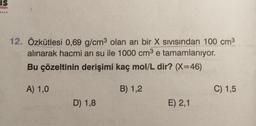 IS
nian
12. Özkütlesi 0,69 g/cm3 olan arı bir X sivisindan 100 cm3
alınarak hacmi arı su ile 1000 cm3 e tamamlanıyor.
Bu çözeltinin derişimi kaç mol/L dir? (X=46)
e
A) 1,0
B) 1,2
C) 1,5
D) 1,8
E) 2,1
