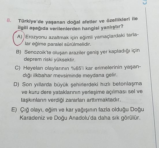 7
8.
Türkiye'de yaşanan doğal afetler ve özellikleri ile
ilgili aşağıda verilenlerden hangisi yanlıştır?
A) Erozyonu azaltmak için eğimli yamaçlardaki tarla-
lar eğime paralel sürülmelidir.
B) Senozoik'te oluşan araziler geniş yer kapladığı için
deprem ris