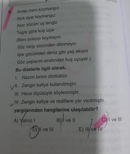 9.
Avlap meni koymangiz
Ayik ayıp koymangiz
Akar közüm uş tengiz
Tegre göre kuş uçar
(Beni avlayıp koymayın
Söz verip sözünden dönmeyin
İşte gözümden deniz gibi yaş akıyor
Göz yaşlarım etrafından kuş uçuyor.)
Bu dizelerle ilgili olarak,
1. Nazım birimi dörtlüktür.
VII
. Zengin kafiye kullanılmıştır.
III. Hece ölçüsüyle söylenmiştir.
IV. Zengin kafiye ve rediflere yer verilmiştir.
yargılarından hangilerine ulaşılabilir?
A) Yalnız
B) /I ve II
Cyl ve III
D) Il ve IV
E) III/ve IV
