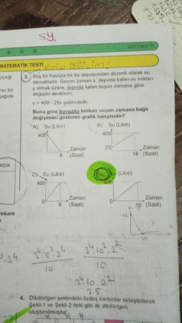 20
53.
iuc
A
sy.
MATEMATIK
B
B
B
MATEMATİK TESTI
Emin Egilim!
cicegi
her bir
sagida
3. Boş bir havuza bir su deposundan düzenli olarak su
akmaktadır. Geçen zaman x, depoda kalan su miktarı
y olmak üzere, depoda kalan suyun zamana göre
değişim denklemi;
y = 400 - 25x şeklindedir.
Buna göre havuzda biriken suyun zamana bağlı
değişimini gösteren grafik hangisidir?
Al Su (Litre)
B) Su (Litre)
4001
4001
25
Zaman
(Saat)
Zaman
16 (Saat)
8
Arpa
c) Su (Litre)
biu (Litre)
100
400
Zaman
0
Zaman
(Saat)
8
16 (Saat)
mekare
0.5.9
25
zh.s? 2410 34 10² 2²
224
lo
34 10.2?
2.5
4. Dikdörtgen şeklindeki özdeş kartonlar birleştirilerek
Şekil-1 ve Şekil-2'deki gibi iki dikdörtgen
oluşturulmuştur.
