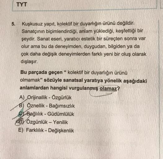 TYT
5.
Kuşkusuz yapıt, kolektif bir duyarlığın ürünü değildir.
Sanatçının biçimlendirdiği, anlam yüklediği, keşfettiği bir
şeydir. Sanat eseri, yaratıcı estetik bir süreçten sonra var
olur ama bu da deneyimden, duygudan, bilgiden ya da
çok daha değişik den