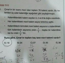 2020 TYT
2. Çınar'ın bir kısmı mavi olan toplam 78 kalemi vardır. Bu ka-
lemleri üç adet kalemliğe aşağıdaki gibi paylaştırmıştır.
Kalemliklerdeki kalem sayıları 3, 4 ve 6 ile doğru orantılıdır.
Her kalemlikteki mavi kalem sayısı birbirine eşittir.
Kalemliklerin birindeki mavi kalem sayısının o kalemlikteki
tüm kalemlerin sayısına oranı ; başka bir kalemlikte
1
ise bu oran 'tür.
3
Buna göre, Çınar'ın toplam kaç tane mavi kalemi vardır?
; başka
1
A) 18
E) 36
B) 24
30
6x
10%
T
C) 27
12
GX
2x
6x
D) 30
17
*
2x
8 X
3
2x
wit
naut
+
1 x
18
185