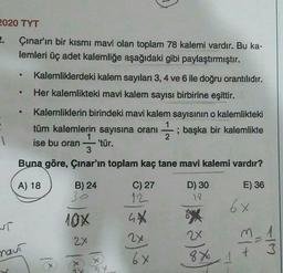 2020 TYT
2. Çınar'ın bir kısmı mavi olan toplam 78 kalemi vardır. Bu ka-
lemleri üç adet kalemliğe aşağıdaki gibi paylaştırmıştır.
Kalemliklerdeki kalem sayıları 3, 4 ve 6 ile doğru orantılıdır.
Her kalemlikteki mavi kalem sayısı birbirine eşittir.
Kalemliklerin birindeki mavi kalem sayısının o kalemlikteki
tüm kalemlerin sayısına oranı ; başka bir kalemlikte
1
ise bu oran 'tür.
3
Buna göre, Çınar'ın toplam kaç tane mavi kalemi vardır?
; başka
1
A) 18
E) 36
B) 24
30
6x
10%
T
C) 27
12
GX
2x
6x
D) 30
17
*
2x
8 X
3
2x
wit
naut
+
1 x
18
185
