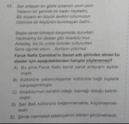 17. Sen anlayan bir gorle süzersin uzun uzun
Yabanci bir şehirde bir kadin heykelini,
Bir diyaruz en büyük zevidni ruhumuzun
Gorince bir köylünün kinimayan belini...
Baka sana bilmeyi kargamuda dururken
Yazılmamış bir destun gibi Anadolumuz
Arkadas, biz bu yolda türküler tuttururken
Sana ugurlar olsun. Ayriliyor yolumuz
Faruk Nafiz Çamlıbel'in Sanat adli şiirinden alınan bu
dizeler için aşağıdakilerden hangisi söylenemez?
A) Bu plirle Faruk Nafiz kendi sanat anlayışını açıkla-
mitir
B) Küttürüne yabandilayanlar kültürüne bagli kişilerle
karsilastinimiptir
C) Anadolu'nun sanatın odagi, kaynagi olduğu belirtil
miştir.
D) Şair Batı kültürünü beğenmemekte, küçümsemek-
tedir.
E) Şiirde memleket edebiyatının etkileri görülmektedir
.
