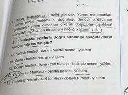 i.
Thales, Pythagoras, Euclid gibi eski Yunan matematikçi-
lerinin elinde matematik, doğruluğu deneyime dayanan
önermeler yığıni olmaktan çıkarak doğruluğumantıksal
yöntemle ispatlanan bir sistem niteliği kazanmıştır.
Bu cümledeki ögelerin doğru sıralanışı aşağıdakilerin
hangisinde verilmiştir?
A) Dolaylı tümleç - Özne - belirtili nesne - yüklem
B) Özne - belirtili nesne - yüklem
C) Dolaylı tümleç - özne - zarf tümleci - belirtisiz nesne - yüklem
b) Özne - zarf tümleci - belirtili nesne - yüklem
E) Belirtisiz nesne - zarf tümleci - dolaylı tümleç - yüklem
-
