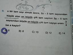 a bir tam sayı olmak üzere, 2a - 5 tam sayısından
küçük olan en büyük çift tam sayının 2a - 5 tam
3
sayısından büyük en küçük çift tam sayıya oranı
4
ise a kaçtır?
TOITII DINYASI BENM HOCAM EDIT
6
B) 8
C) 10 D) 12
D) 12 E) 14
