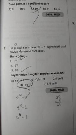 Buna göre, a + b toplamı kaçtır?
A) 8
B) 9
C10
D) 11
E) 12
2018 / MSÜ
9.
7.
Bir p asal sayısı için, 2P - 1 biçimindeki asal
sayıya Mersenne asalı denir.
Buna göre,
I. 31
II. 37
III. 63
sayılarından hangileri Mersenne asalıdır?
A) Yalnızt B) Yalnız II C) I ve II
D) I ve III E) I, II ve III
2018/MSÜ
22-4
32
64
25-1
