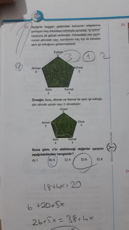 23.
22. Aşağıda beşgen şeklindeki bahçenin köşelerine
yerleşen beş arkadaşın birbiriyle oynadığı "ip tutma"
oyununa ait görsel verilmiştir. Görseldeki her oyun-
cunun altındaki sayı, kendisinin kaç kişi ile beraber
aynı ipi tuttuğunu göstermektedir.
Eylem
1
9
Ahmet
3
Ebrar
2
4
Azra Kemal
2
Örneğin Azra, Ahmet ve Kemal ile aynı ipi tuttuğu
için altında yazan sayı 2 olmaktadır.
Eylem
Ahmet
3
Ebrar
2
Azra
2
Kemal
4
ORDINAL YAYINLARI
Buna göre, x'in alabileceği değerler çarpımı
aşağıdakilerden hangisidir?
A) 1 B) 3 C) 4 D) 6 E) 8
24
18+44 + 20
6 +20+5x
26+5x=38+4x