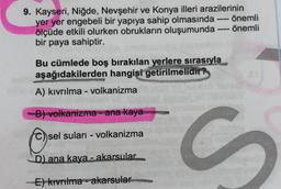 9. Kayseri, Niğde, Nevşehir ve Konya illeri arazilerinin
yer yer engebeli bir yapıya sahip olmasında önemli
ölçüde etkili olurken obrukların oluşumunda - önemli
bir paya sahiptir.
Bu cümlede boş bırakılan yerlere sırasıyla
aşağıdakilerden hangisi getirilmelidir?
A) kıvrılma - volkanizma
B) volkanizma - ana kaya
sel suları - volkanizma
C
S
D) ana kaya - akarsular.
E) kivrilma - akarsular