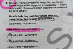 9. Kayseri, Niğde, Nevşehir ve Konya illeri arazilerinin
yer yer engebeli bir yapıya sahip olmasında önemli
ölçüde etkili olurken obrukların oluşumunda - önemli
bir paya sahiptir.
Bu cümlede boş bırakılan yerlere sırasıyla
aşağıdakilerden hangisi getirilmelidir?
A) kıvrılma - volkanizma
B) volkanizma - ana kaya
sel suları - volkanizma
C
S
D) ana kaya - akarsular.
E) kivrilma - akarsular
