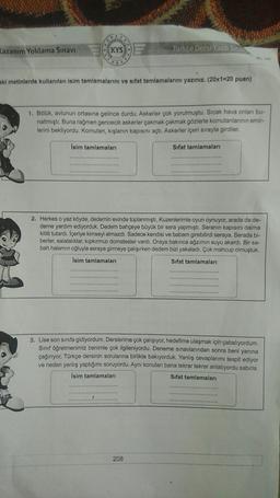 Kazanım Yoklama Sınavı
KYS
Türkçe Dersi Yazılı Sına
aki metinlerde kullanılan isim tamlamalarını ve sıfat tamlamalarını yazınız. (20x1=20 puan)
1. Bölük, avlunun ortasına gelince durdu. Askerler çok yorulmuştu. Sıcak hava onları bu-
naltmıştı. Buna rağmen gencecik askerler çakmak çakmak gözlerle komutanlarının emir-
lerini bekliyordu. Komutan, kışlanın kapısını açtı. Askerler içeri sırayla girdiler.
Isim tamlamaları
Sifat tamlamaları
2. Herkes o yaz köyde, dedemin evinde toplanmıştı, Kuzenlerimle oyun oynuyor, arada da de-
deme yardım ediyorduk. Dedem bahçeye büyük bir sera yapmıştı. Seranın kapısını daima
kilitli tutardı. İçeriye kimseyi almazdı. Sadece kendisi ve babam girebilirdi seraya. Serada bi-
berler, salatalıklar, kıpkırmızı domatesler vardı. Oraya bakınca ağzımın suyu akardı. Bir sa-
bah halamın oğluyla seraya girmeye çalışırken dedem bizi yakaladı. Çok mahcup olmuştuk.
İsim tamlamaları
Sifat tamlamaları
3. Lise son sınıfa gidiyordum. Derslerime çok çalışıyor, hedefime ulaşmak için çabalıyordum.
Sınıf öğretmenimiz benimle çok ilgileniyordu. Deneme sınavlarından sonra beni
yanina
çağırıyor, Türkçe dersinin sorularına birlikte bakıyorduk. Yanlış cevaplarımı tespit ediyor
ve neden yanlış yaptığımı soruyordu. Aynı konuları bana tekrar tekrar anlatıyordu sabırla.
İsim tamlamaları
Sifat tamlamaları
208