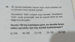 18. Bir davete katılanlar meyve suyu veya sodadan en
az birinden birer bardak içmiştir.
Davetlilerin %65 i meyve suyu içmiştir. Davetlilerin
%40 i soda içmemiştir. Her bir içecek farklı bir bar-
dağa konulmuştur.
Davete 100 kişi katıldığına göre, bu davette ikram
edilen içecekler için kaç bardak kullanılmıştır?
A) 104
B) 108
C) 118
D) 120
E) 125