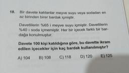 18. Bir davete katılanlar meyve suyu veya sodadan en
az birinden birer bardak içmiştir.
Davetlilerin %65 i meyve suyu içmiştir. Davetlilerin
%40 i soda içmemiştir. Her bir içecek farklı bir bar-
dağa konulmuştur.
Davete 100 kişi katıldığına göre, bu davette ikram
edilen içecekler için kaç bardak kullanılmıştır?
A) 104
B) 108
C) 118
D) 120
E) 125
