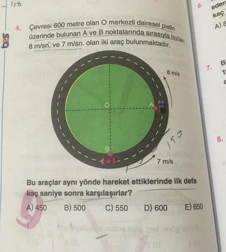 6.
eden
kaç
A) &
4. Çevresi 600 metre olan O merkezli dairesel pistin
üzerinde bulunan A ve B noktalarında sırasıyla hızları
8 m/sn. ve 7 m/sn. olan iki araç bulunmaktadır.
7.
B
18
8 m/s
8.
153
7 m/s
Bu araçlar aynı yönde hareket ettiklerinde ilk defa
kaç