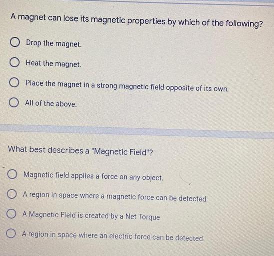 A magnet can lose its magnetic properties by which of the following?
O Drop the magnet
O Heat the magnet.
Place the magnet in a strong magnetic field opposite of its own.
O All of the above.
What best describes a "Magnetic Field"?
Magnetic field applies a force on any object.
O A region in space where a magnetic force can be detected
O
A Magnetic field is created by a Net Torque
O
A region in space where an electric force can be detected