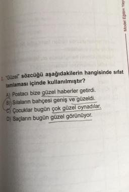 Modell Egibom say
2. Guzel sözcüğü aşağıdakilerin hangisinde sıfat
tamlaması içinde kullanılmıştır?
A) Postacı bize güzel haberler getirdi.
B) Silalanin bahçesi geniş ve güzeldi.
C) Çocuklar bugün çok güzel oynadılar.
D) Saçların bugün güzel görünüyor.
