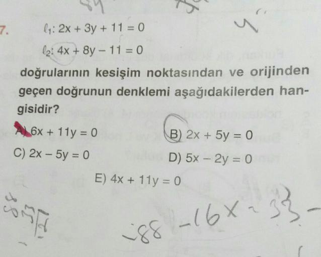 7.
-
ly: 2x + 3y + 11 = 0
la: 4x + 8y - 11 = 0
doğrularının kesişim noktasından ve orijinden
geçen doğrunun denklemi aşağıdakilerden han-
gisidir?
6x + 11y = 0
B) 2x + 5y = 0
C) 2x - 5y = 0
D) 5x – 2y = 0
E) 4x + 11y = 0
-
-
ss
SA
_168233
iss -168-
