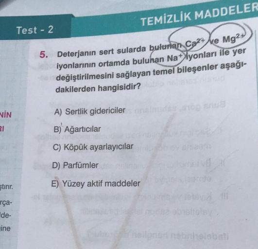 TEMİZLİK MADDELER
Test - 2
5. Deterjanın sert sularda bulunan Cat Ne Mg2
iyonlarının ortamda buluhan Na+
Ayonları ile yer
değiştirilmesini sağlayan temel bileşenler aşağı-
dakilerden hangisidir?
NİN
A) Sertlik gidericileranto na
RI
B) Ağartıcılar
C) Köpük 