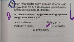 17. Atrken yaşlarda kitap okuma alışkanlığı kazanan insan-
lar, yaşamlarının farklı dönemlerinde karşılaştıkları si-
kıntıları aşmakta daha az zorlanırlar.
S
Bu cümlenin öznesi, aşağıdaki sözcük gruplarının
hangisinden oluşmuştur?
A) Ad tamlaması
B) geç grubu
C) Bağlama grubu
Sifat tamlamasi
E) İsim-fiil grubu
