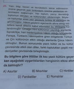 25. Yazı; bilgi, beceri ve tecrübelerin tekrar edilmesinin
önüne geçerek eski birikimlerin üzerine yenilerinin ek-
lenmesini sağlamıştır. Her toplum, yazıyı devraldığı
toplumun dilinden ve kültüründen etkilenmiştir. Böyle-
ce toplumlar arası yazı geçişiyle birlikte dil etkileşimi de
görülmüştür. Hâkim güçlerin egemenlik altına aldığı mil-
letlere kendi dillerini kabul ettirmeleri bu etkileşimi hız-
landırmıştır. Örneğin Hint kültürünün yayıldığı alanlarda
Sanskritçe, İran medeniyetinin hâkim olduğu bölgelerde
Farsça, Türklerin hâkimiyetine giren bölgelerde Türkçe
ve Çin kültürünün etkin olduğu alanlarda Çince hâkim
olmuştur. Bunun sonucunda yazılı kültür ve bu kültür
çevresinde etkili olan diller, farklı toplulukları çeşitli me-
deniyetler çevresinde birleştirmiştir.
Bu bilgilere göre Hititler ilk kez yazılı kültüre geçer-
ken aşağıdaki uygarlıklardan hangisinin etkisi altın
da kalmıştır?
A) Asurlar
B) Mısırlılar
C) Hintliler
D) Fenikeliler E) Romalılar