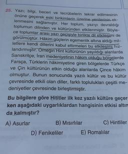 25. Yazı; bilgi, beceri ve tecrübelerin tekrar edilmesinin
önüne geçerek eski birikimlerin üzerine yenilerinin ek-
lenmesini sağlamıştır. Her toplum, yazıyı devraldığı
toplumun dilinden ve kültüründen etkilenmiştir. Böyle-
ce toplumlar arası yazı geçişiyle birlikte dil etkileşimi de
görülmüştür. Hâkim güçlerin egemenlik altına aldığı mil-
letlere kendi dillerini kabul ettirmeleri bu etkileşimi hız-
landırmıştır. Örneğin Hint kültürünün yayıldığı alanlarda
Sanskritçe, İran medeniyetinin hâkim olduğu bölgelerde
Farsça, Türklerin hâkimiyetine giren bölgelerde Türkçe
ve Çin kültürünün etkin olduğu alanlarda Çince hâkim
olmuştur. Bunun sonucunda yazılı kültür ve bu kültür
çevresinde etkili olan diller, farklı toplulukları çeşitli me-
deniyetler çevresinde birleştirmiştir.
Bu bilgilere göre Hititler ilk kez yazılı kültüre geçer-
ken aşağıdaki uygarlıklardan hangisinin etkisi altın
da kalmıştır?
A) Asurlar
B) Mısırlılar
C) Hintliler
D) Fenikeliler E) Romalılar
