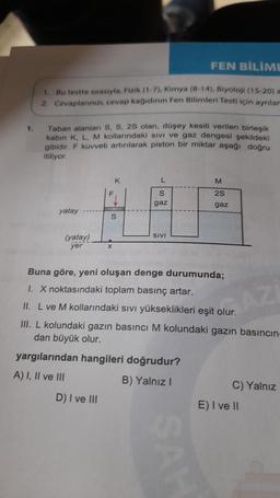 FEN BİLİMI
1. Bu testte sırasıyla, Fizik (1-7), Kimya (8-14), Biyoloji (15-20) a
2. Cevaplanmı, cevap kağıdının Fen Bilimleri Testi için ayniar
1.
Taban alanları S, S, 28 olan, düşey kesiti verilen birleşik
kabin K, L, M kollarındaki sivi ve gaz dengesi şekildeki
gibidir
. F kuvveti artırılarak piston bir miktar aşağı doğru
itiliyor
K
L
M
S
28
gaz
gaz
yatay
S
SIVI
(yatay)
yer
X
Buna göre, yeni oluşan denge durumunda;
1. X noktasındaki toplam basınç artar.
II. L ve M kollarındaki sivi yükseklikleri eşit olur.
III. L kolundaki gazın basıncı M kolundaki gazın basıncın-
dan büyük olur.
AZ
yargılarından hangileri doğrudur?
A) I, II ve III
B) Yalnız!
C) Yalnız
D) I ve III
E) I ve II
SAL