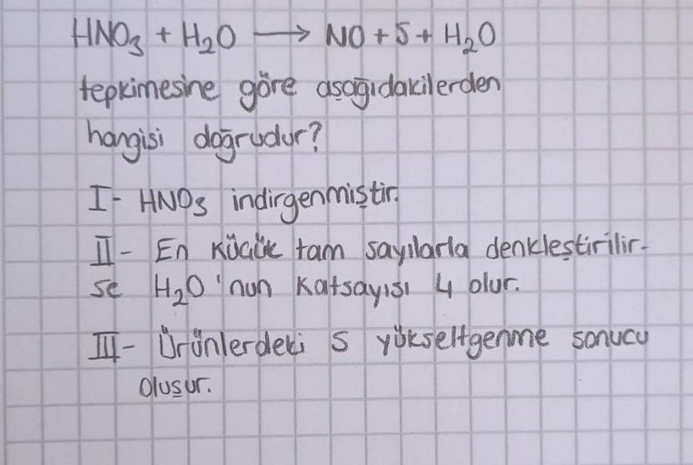 HNO₃ + H₂O NO + 5 + H₂O
tepkimesine göre asagidakilerden
hangisi doğrudur?
I- HNO indirgenmistir
II - En Kocak tam sayılarla denkleştirilir.
se H2O'nun katsayısı 4 olur.
TI- Urünlerdeki 5 yikseltgenme sonucu
Olusur.