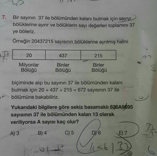 7.
Bir sayının 37 ile bölümünden kalanı bulmak için sayıyı
bölüklerine ayırır ve bölüklerin sayı değerleri toplamını 37
ye böleriz.
Örneğin 20437215 sayısının bölüklerine ayrılmış halini
20
437
215
Milyonlar
Bölüğü
Binler
Bölüğü
Birler
Bölüğü
biçiminde alı