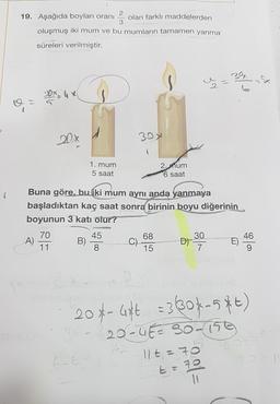 2
19. Aşağıda boyları oranı olan farklı maddelerden
3
oluşmuş iki mum ve bu mumların tamamen yanma
süreleri verilmiştir.
20x = 4 x
20%
30
1. mum
5 saat
2. mum
6 saat
Buna göre, bu iki mum aynı anda yanmaya
başladıktan kaç saat sonra birinin boyu diğerinin
boyunun 3 katı olur?
70
45
46
A)
B)
C)
D)
11
8
15
7
9
68
30
20*- 4* = 3304-5*t)
- 20-462 30-150
11t=7
GE
E:72
11