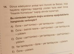 14. Dünya edebiyatının anıtsal ismi Honoré de Balzac, kısa
hayatına sığdırmayı başardığı yüzden fazla eseri önce
"İnsanlık Komedyası” başlığı altında toplamıştı.
Bu cümledeki ögelerin doğru sıralanışı aşağıdakilerin
hangisinde verilmiştir?
A) Özne – zarf tümleci – yer tamlayıcısı – yüklem
B) Özne – belirtili nesne – zarf tümleci – yer tamlayıcısı
- yüklem
C) Özne – zarf tümleci – yer tamlayıcısı – zarf tümleci –
yüklem
D) Yer tamlayıcısı – Özne - yer tamlayıcısı - yüklem
E) Özne - yüklem
-
1
1
iz