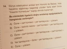 14. Dünya edebiyatının anıtsal ismi Honoré de Balzac, kısa
hayatına sığdırmayı başardığı yüzden fazla eseri önce
"İnsanlık Komedyası” başlığı altında toplamıştı.
Bu cümledeki ögelerin doğru sıralanışı aşağıdakilerin
hangisinde verilmiştir?
A) Özne – zarf tümleci – yer tamlayıcısı – yüklem
B) Özne – belirtili nesne – zarf tümleci – yer tamlayıcısı
- yüklem
C) Özne – zarf tümleci – yer tamlayıcısı – zarf tümleci –
yüklem
D) Yer tamlayıcısı – Özne - yer tamlayıcısı - yüklem
E) Özne - yüklem
-
1
1
iz
