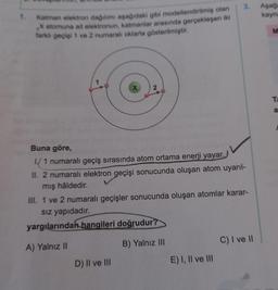 3.
Aşag
kayna
1.
Katman elektron dagilmi aşağıdaki gibi modellendirilmiş olan
atomuna ait elektronun, katmanlar arasında gerçekleşen iki
farklı gecisi 1 ve 2 numarah oklarla gösterilmiştir.
M
2
Ta
a
Buna göre,
1/ 1 numaralı geçiş sırasında atom ortama enerji yayar.
II. 2 numaralı elektron geçişi sonucunda oluşan atom uyarıl-
mış hâldedir.
III. 1 ve 2 numaralı geçişler sonucunda oluşan atomlar karar-
siz yapıdadır.
yargılarından hangileri doğrudur?
C) I ve 11
A) Yalnız II
B) Yalnız III
D) II ve III
E) I, II ve III
