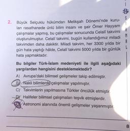 2. Büyük Selçuklu hükümdarı Melikşah Dönemi'nde kuru-
S
lan rasathanede ünlü bilim insanı ve şair Ömer Hayyam
A
çalışmalar yapmış, bu çalışmalar sonucunda Celalî takvimi
R
oluşturulmuştur. Celalî takvimi, bugün kullandığımız miladi
M
takvimden daha dakiktir. Miladi takvim, her 3300 yılda bir A
gün hata yaptığı hâlde, Celalî takvimi 5000 yılda bir günlük
L
hata yapmaktadır.
Bu bilgiler Türk-İslam medeniyeti ile ilgili aşağıdaki
yargılardan hangisini desteklemektedir?
A) Avrupa'daki bilimsel gelişmeler takip edilmiştir.
By Nakli bilimlerde çalışmalar yapılmıştır.
C) Takvimlerin yapılmasına Türkler öncülük etmiştir.
Dy Halifeler bilimsel çalışmaları teşvik etmişlerdir.
Astronomi alanında önemli gelişmeler yaşanmıştır.
8
