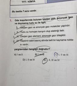 TYT / KİMYA
Bu testte 7 soru vardır.
1. Oda koşullarında bulunan oksijen gazı, amonyak
gazı
ve doymamış tuzlu su ile ilgili,
Oksijen gazı ve amonyak gazı moleküler yapılıdır.
Tuzlu
su homojen karışım olup elektriği iletir.
1. Oksijen gazı element, amonyak gazı bileşiktir.
IV. Hepsinin sabit basınç altında belli bir kaynama nokta-
si vardır.
LL
yargılarından hangileri doğrudur?
A) I ve II
Blvet
(©) I, II ve II
D) I, II ve IV E)), II, III ve IV